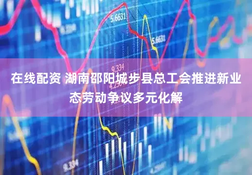 在线配资 湖南邵阳城步县总工会推进新业态劳动争议多元化解
