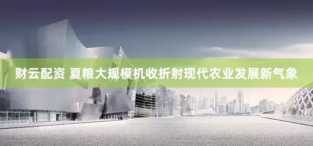 财云配资 夏粮大规模机收折射现代农业发展新气象