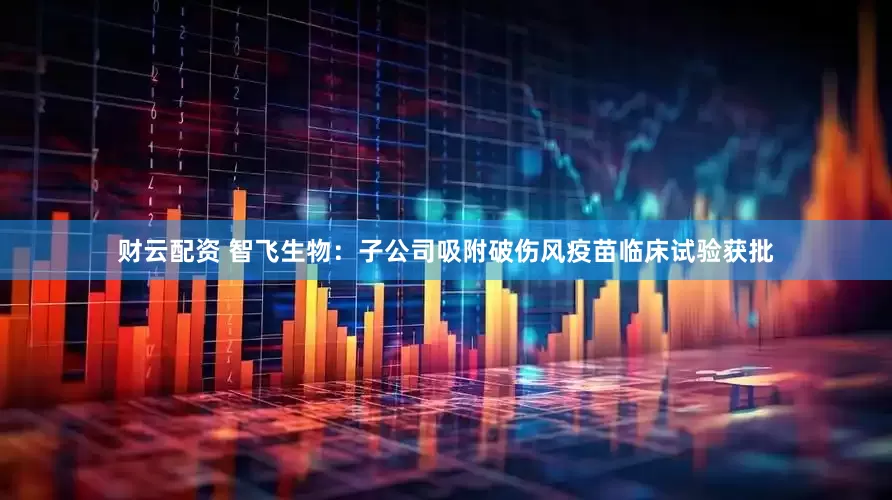 财云配资 智飞生物：子公司吸附破伤风疫苗临床试验获批