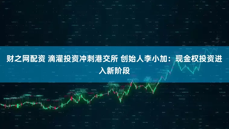 财之网配资 滴灌投资冲刺港交所 创始人李小加：现金权投资进入新阶段