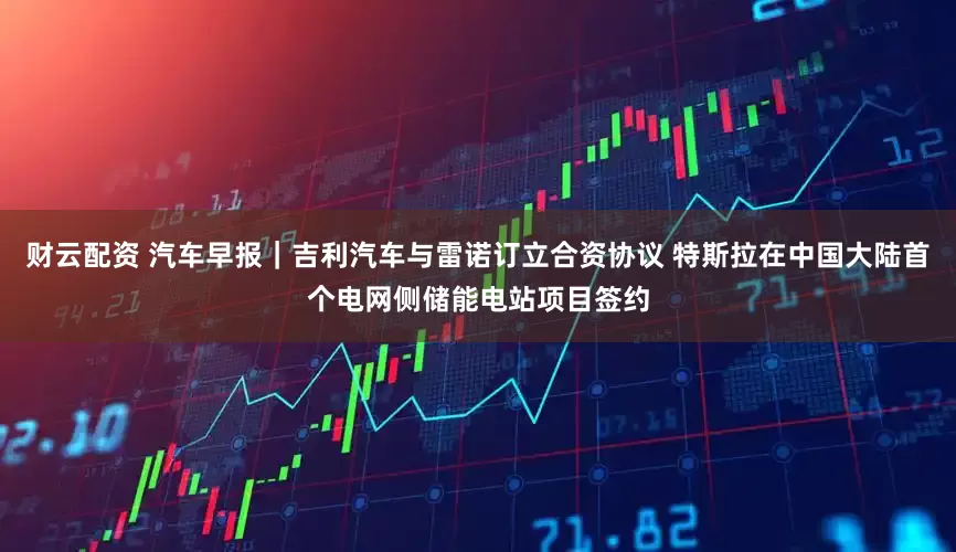 财云配资 汽车早报｜吉利汽车与雷诺订立合资协议 特斯拉在中国大陆首个电网侧储能电站项目签约