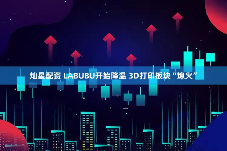 灿星配资 LABUBU开始降温 3D打印板块“熄火”