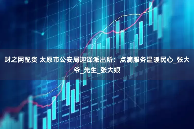 财之网配资 太原市公安局迎泽派出所：点滴服务温暖民心_张大爷_先生_张大娘