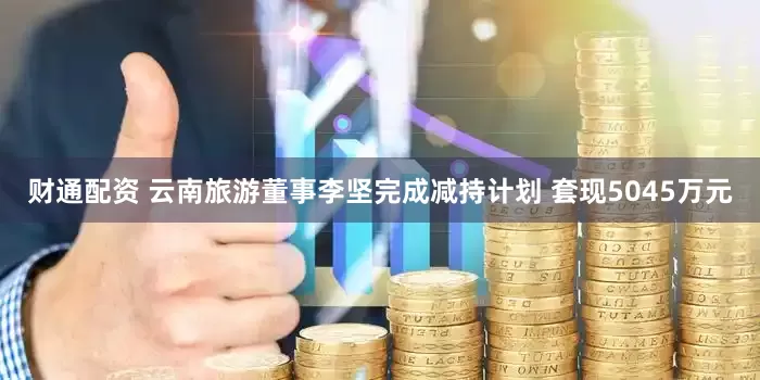 财通配资 云南旅游董事李坚完成减持计划 套现5045万元