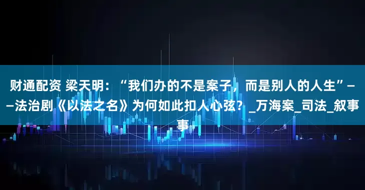 财通配资 梁天明：“我们办的不是案子，而是别人的人生”——法治剧《以法之名》为何如此扣人心弦？_万海案_司法_叙事
