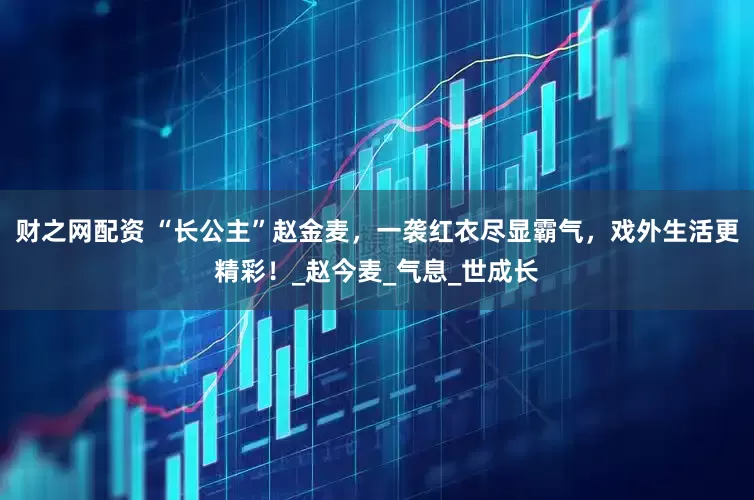 财之网配资 “长公主”赵金麦，一袭红衣尽显霸气，戏外生活更精彩！_赵今麦_气息_世成长