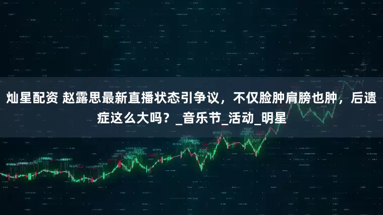灿星配资 赵露思最新直播状态引争议，不仅脸肿肩膀也肿，后遗症这么大吗？_音乐节_活动_明星