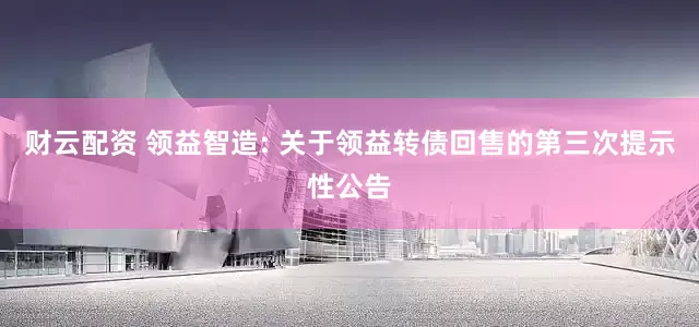 财云配资 领益智造: 关于领益转债回售的第三次提示性公告