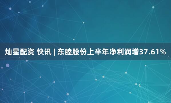 灿星配资 快讯 | 东睦股份上半年净利润增37.61%