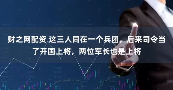 财之网配资 这三人同在一个兵团，后来司令当了开国上将，两位军长也是上将