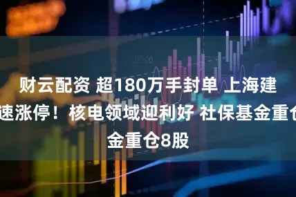 财云配资 超180万手封单 上海建工火速涨停！核电领域迎利好 社保基金重仓8股