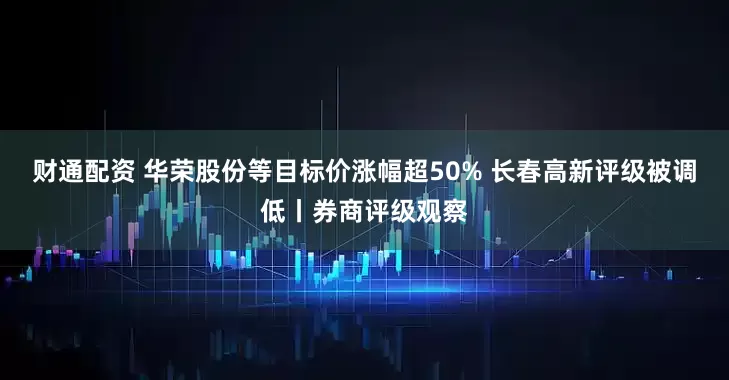 财通配资 华荣股份等目标价涨幅超50% 长春高新评级被调低丨券商评级观察