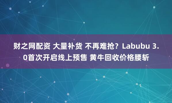 财之网配资 大量补货 不再难抢？Labubu 3.0首次开启线上预售 黄牛回收价格腰斩