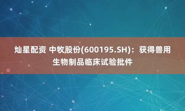 灿星配资 中牧股份(600195.SH):获得兽用生物制品临床试验批件