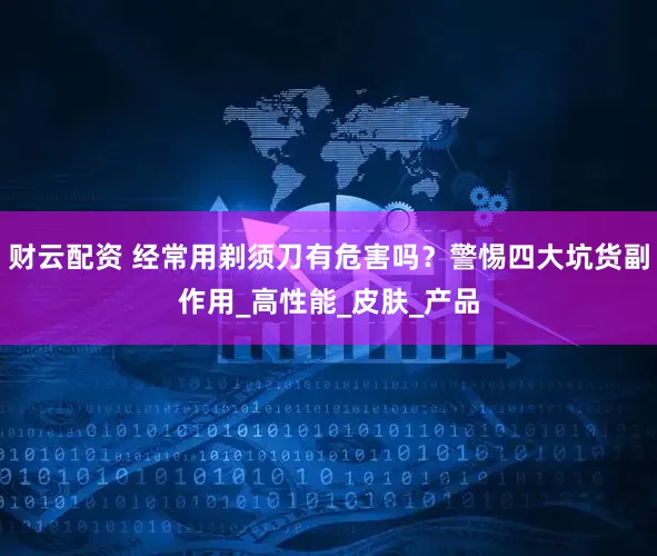财云配资 经常用剃须刀有危害吗？警惕四大坑货副作用_高性能_皮肤_产品