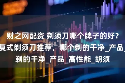 财之网配资 剃须刀哪个牌子的好?6款好用的往复式剃须刀推荐,哪个剃的干净_产品_高性能_胡须