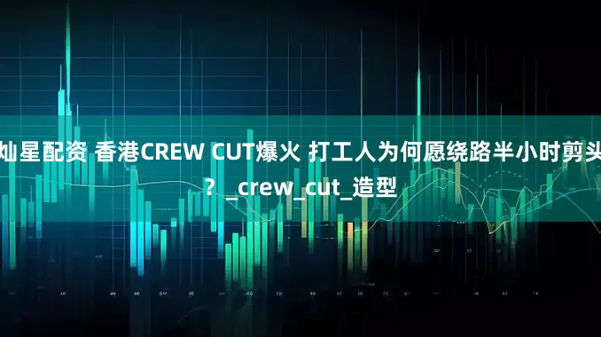 灿星配资 香港CREW CUT爆火 打工人为何愿绕路半小时剪头？_crew_cut_造型